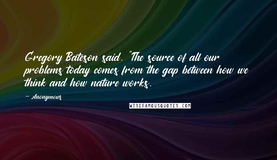 Anonymous Quotes: Gregory Bateson said, "The source of all our problems today comes from the gap between how we think and how nature works.