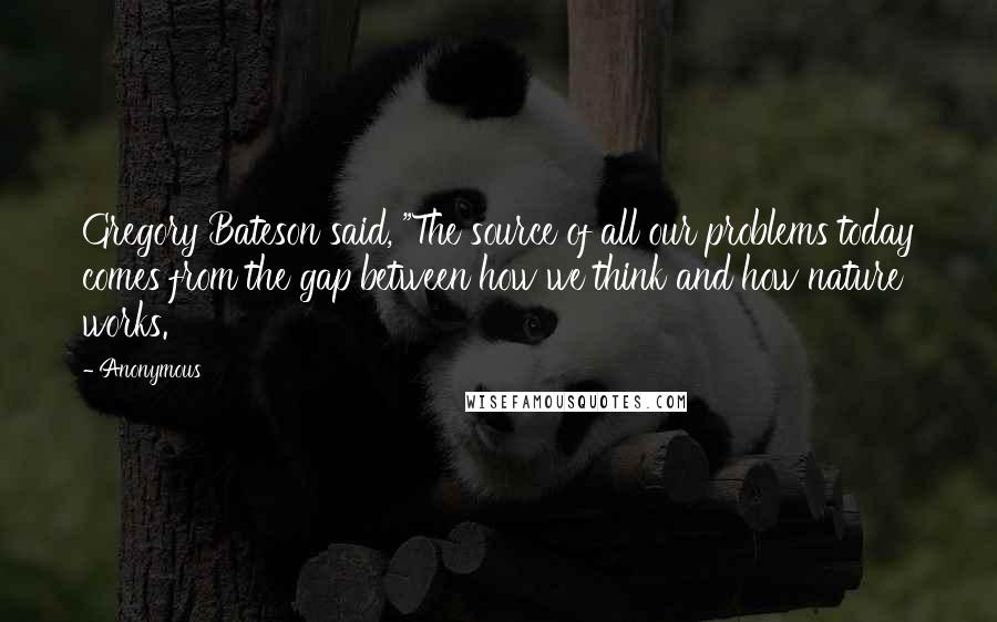 Anonymous Quotes: Gregory Bateson said, "The source of all our problems today comes from the gap between how we think and how nature works.