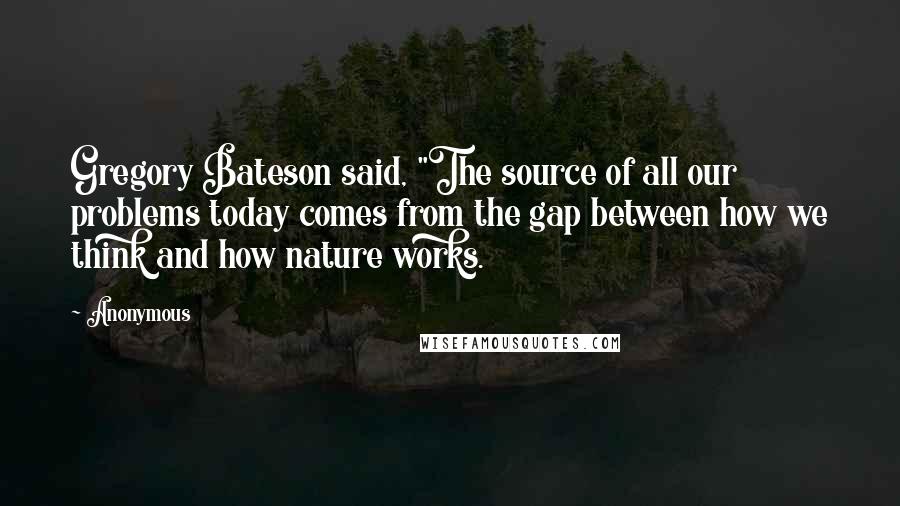 Anonymous Quotes: Gregory Bateson said, "The source of all our problems today comes from the gap between how we think and how nature works.