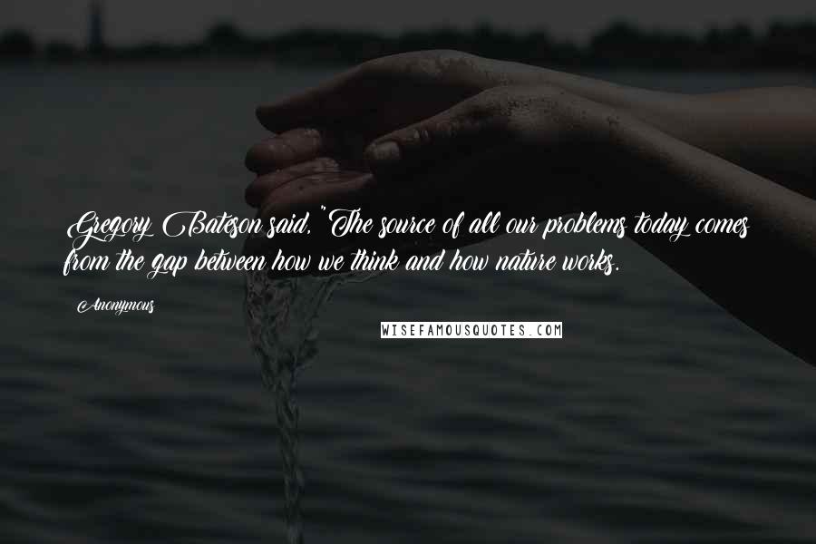 Anonymous Quotes: Gregory Bateson said, "The source of all our problems today comes from the gap between how we think and how nature works.