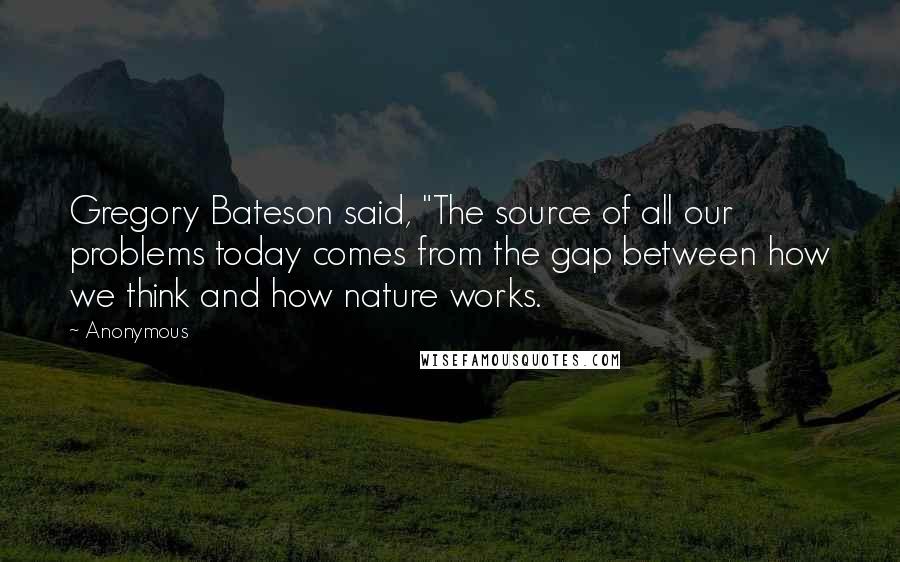 Anonymous Quotes: Gregory Bateson said, "The source of all our problems today comes from the gap between how we think and how nature works.