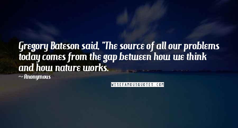 Anonymous Quotes: Gregory Bateson said, "The source of all our problems today comes from the gap between how we think and how nature works.