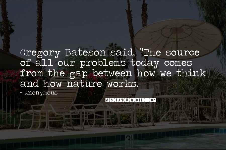 Anonymous Quotes: Gregory Bateson said, "The source of all our problems today comes from the gap between how we think and how nature works.