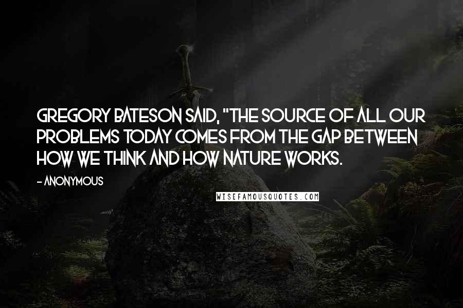 Anonymous Quotes: Gregory Bateson said, "The source of all our problems today comes from the gap between how we think and how nature works.