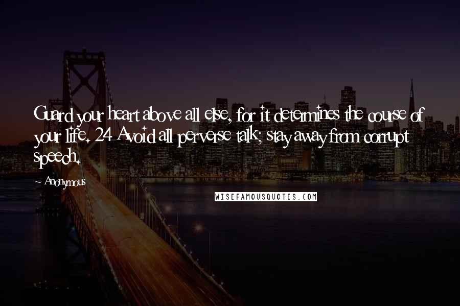 Anonymous Quotes: Guard your heart above all else, for it determines the course of your life. 24 Avoid all perverse talk; stay away from corrupt speech.