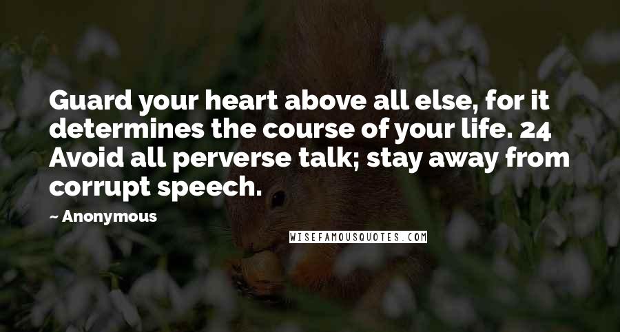 Anonymous Quotes: Guard your heart above all else, for it determines the course of your life. 24 Avoid all perverse talk; stay away from corrupt speech.