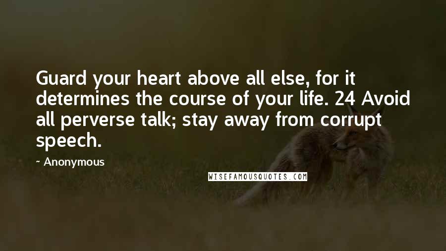 Anonymous Quotes: Guard your heart above all else, for it determines the course of your life. 24 Avoid all perverse talk; stay away from corrupt speech.