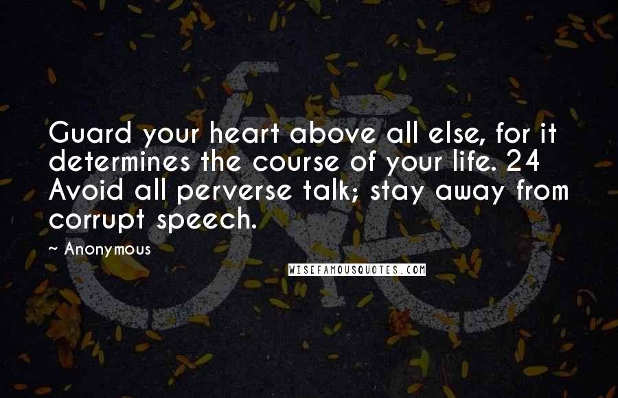 Anonymous Quotes: Guard your heart above all else, for it determines the course of your life. 24 Avoid all perverse talk; stay away from corrupt speech.