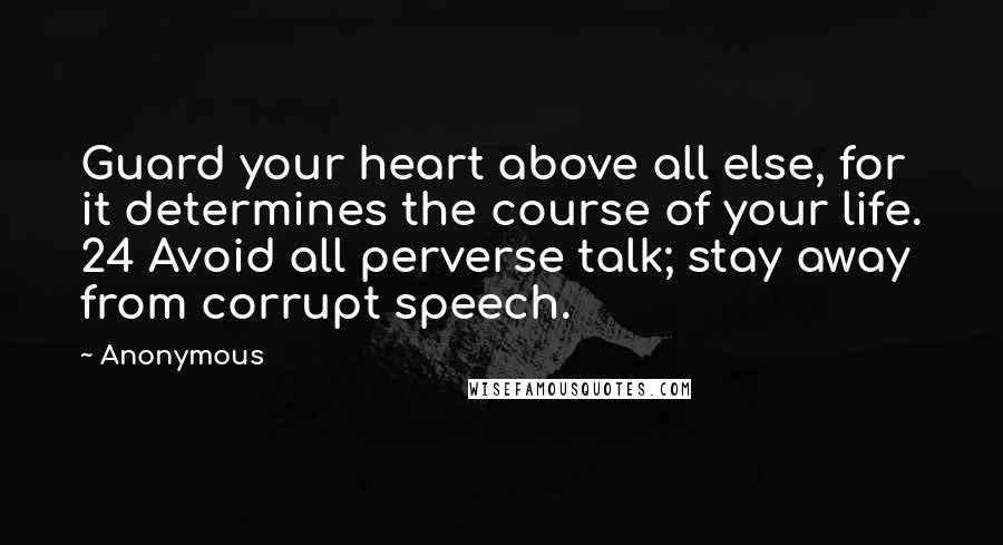 Anonymous Quotes: Guard your heart above all else, for it determines the course of your life. 24 Avoid all perverse talk; stay away from corrupt speech.