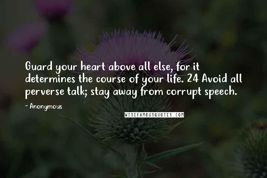 Anonymous Quotes: Guard your heart above all else, for it determines the course of your life. 24 Avoid all perverse talk; stay away from corrupt speech.