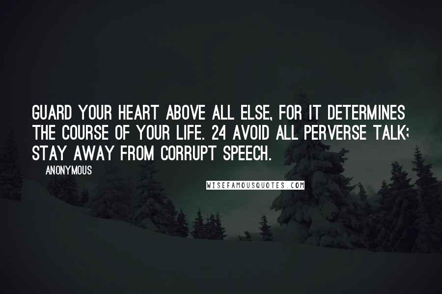 Anonymous Quotes: Guard your heart above all else, for it determines the course of your life. 24 Avoid all perverse talk; stay away from corrupt speech.