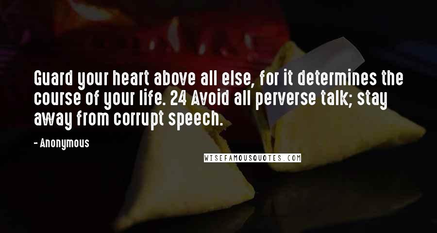 Anonymous Quotes: Guard your heart above all else, for it determines the course of your life. 24 Avoid all perverse talk; stay away from corrupt speech.