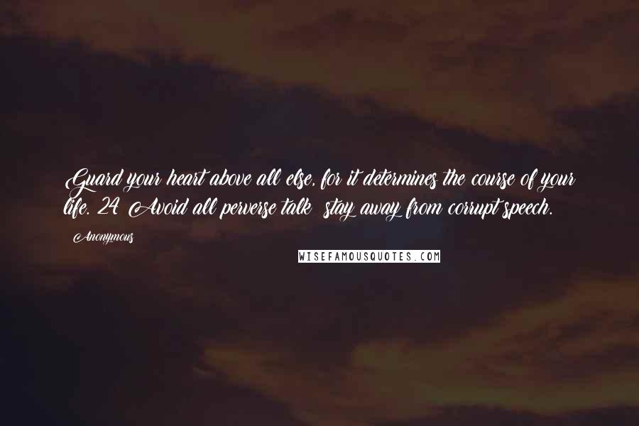 Anonymous Quotes: Guard your heart above all else, for it determines the course of your life. 24 Avoid all perverse talk; stay away from corrupt speech.