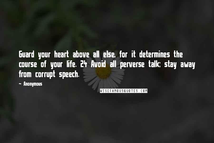 Anonymous Quotes: Guard your heart above all else, for it determines the course of your life. 24 Avoid all perverse talk; stay away from corrupt speech.