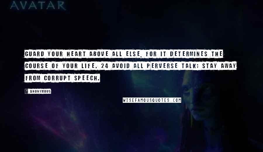 Anonymous Quotes: Guard your heart above all else, for it determines the course of your life. 24 Avoid all perverse talk; stay away from corrupt speech.