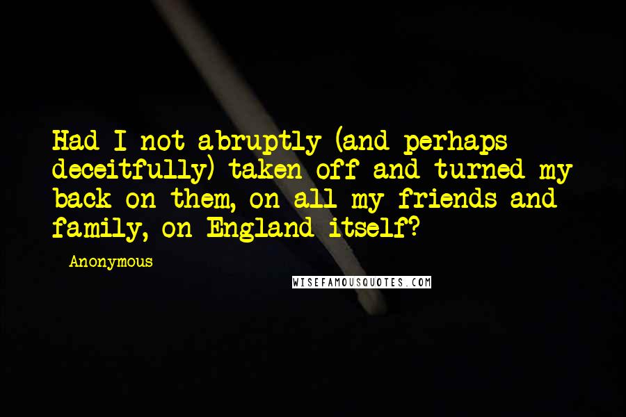 Anonymous Quotes: Had I not abruptly (and perhaps deceitfully) taken off and turned my back on them, on all my friends and family, on England itself?