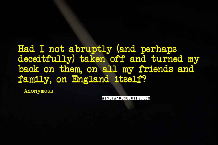 Anonymous Quotes: Had I not abruptly (and perhaps deceitfully) taken off and turned my back on them, on all my friends and family, on England itself?