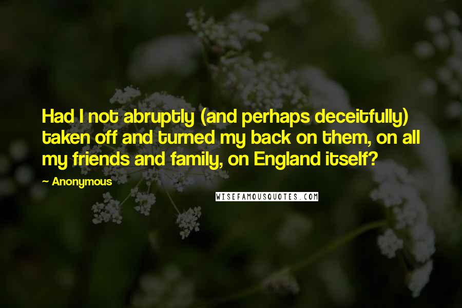 Anonymous Quotes: Had I not abruptly (and perhaps deceitfully) taken off and turned my back on them, on all my friends and family, on England itself?