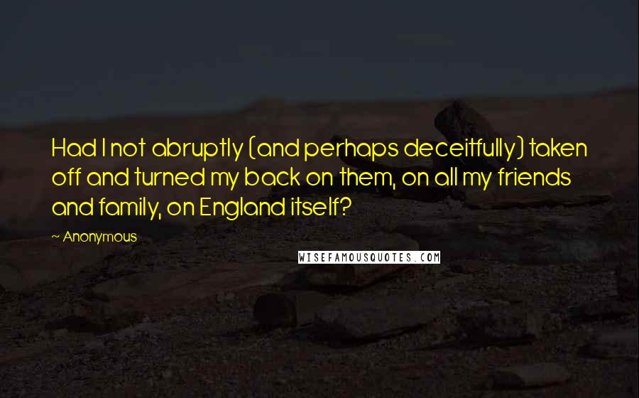 Anonymous Quotes: Had I not abruptly (and perhaps deceitfully) taken off and turned my back on them, on all my friends and family, on England itself?