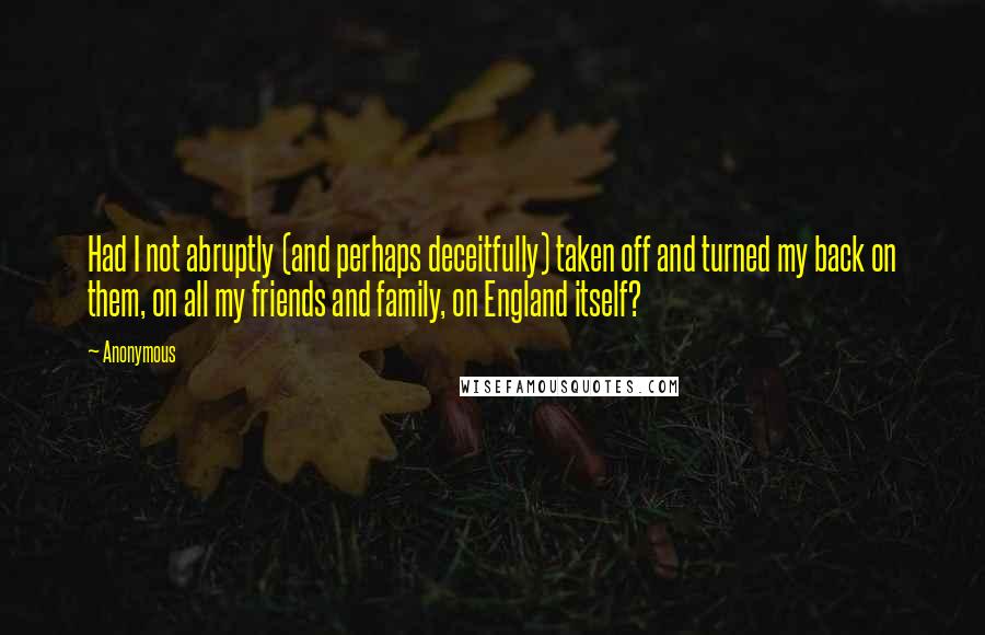 Anonymous Quotes: Had I not abruptly (and perhaps deceitfully) taken off and turned my back on them, on all my friends and family, on England itself?