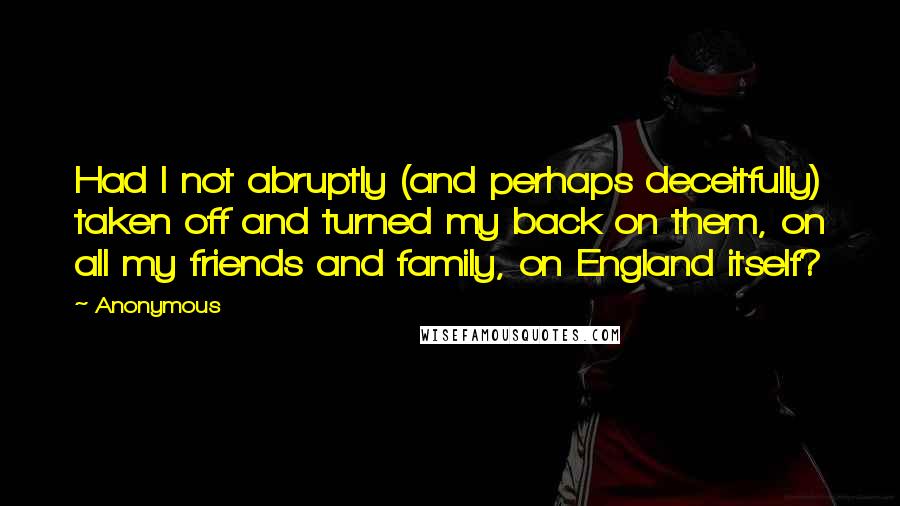 Anonymous Quotes: Had I not abruptly (and perhaps deceitfully) taken off and turned my back on them, on all my friends and family, on England itself?