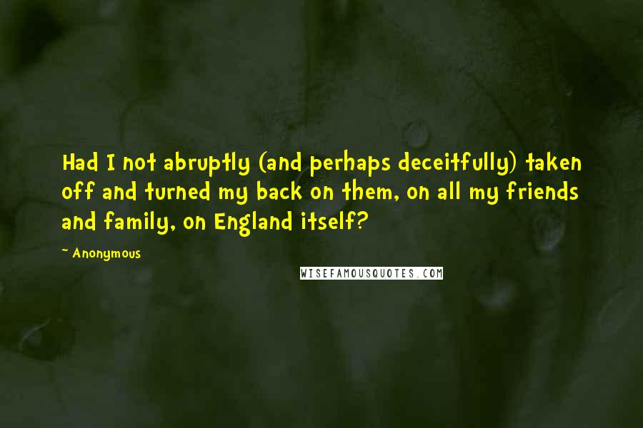 Anonymous Quotes: Had I not abruptly (and perhaps deceitfully) taken off and turned my back on them, on all my friends and family, on England itself?