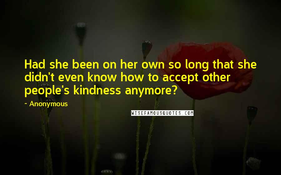 Anonymous Quotes: Had she been on her own so long that she didn't even know how to accept other people's kindness anymore?