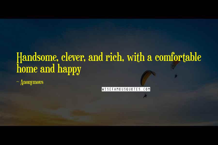 Anonymous Quotes: Handsome, clever, and rich, with a comfortable home and happy