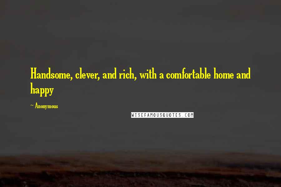 Anonymous Quotes: Handsome, clever, and rich, with a comfortable home and happy