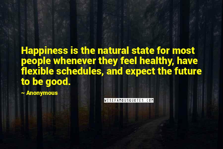 Anonymous Quotes: Happiness is the natural state for most people whenever they feel healthy, have flexible schedules, and expect the future to be good.