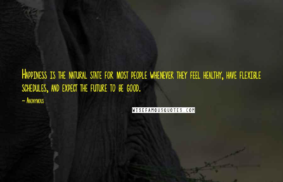 Anonymous Quotes: Happiness is the natural state for most people whenever they feel healthy, have flexible schedules, and expect the future to be good.