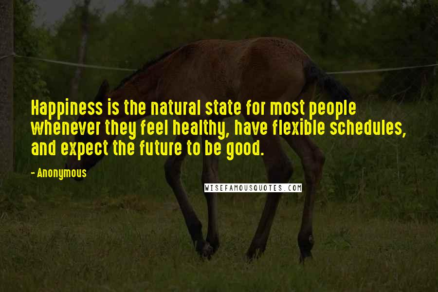 Anonymous Quotes: Happiness is the natural state for most people whenever they feel healthy, have flexible schedules, and expect the future to be good.