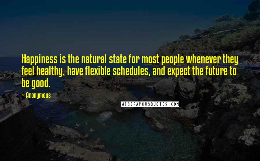 Anonymous Quotes: Happiness is the natural state for most people whenever they feel healthy, have flexible schedules, and expect the future to be good.