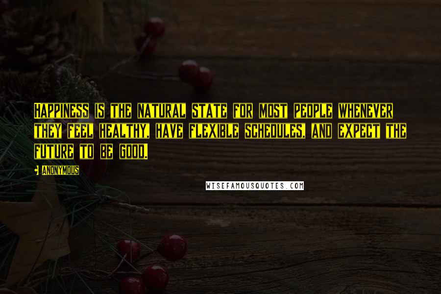 Anonymous Quotes: Happiness is the natural state for most people whenever they feel healthy, have flexible schedules, and expect the future to be good.