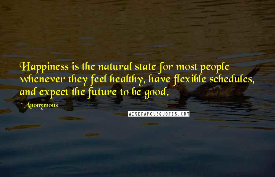 Anonymous Quotes: Happiness is the natural state for most people whenever they feel healthy, have flexible schedules, and expect the future to be good.