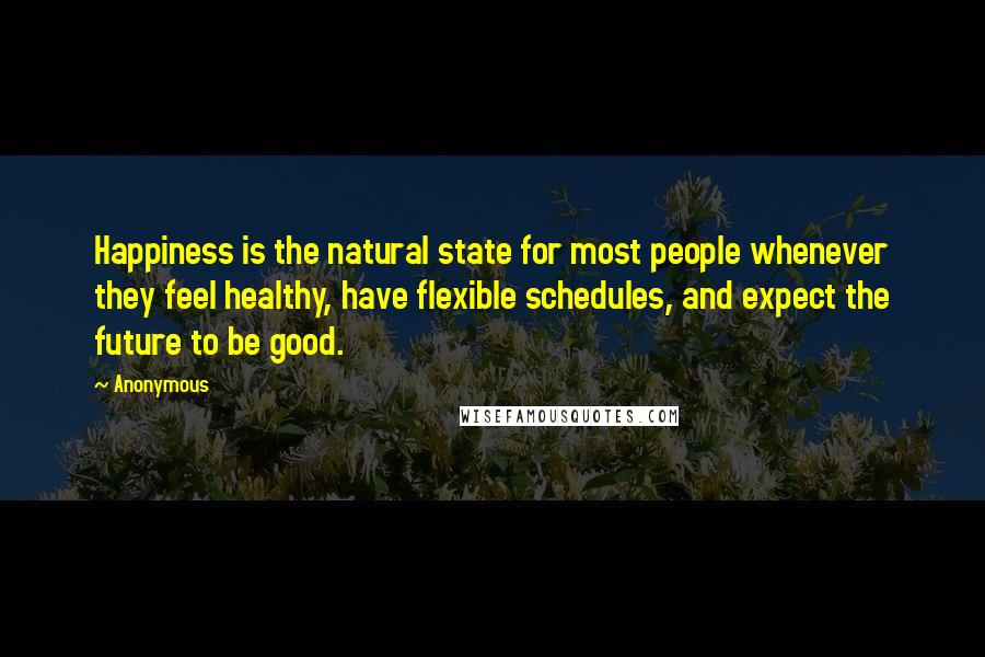 Anonymous Quotes: Happiness is the natural state for most people whenever they feel healthy, have flexible schedules, and expect the future to be good.