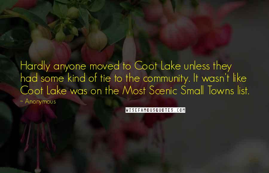 Anonymous Quotes: Hardly anyone moved to Coot Lake unless they had some kind of tie to the community. It wasn't like Coot Lake was on the Most Scenic Small Towns list.