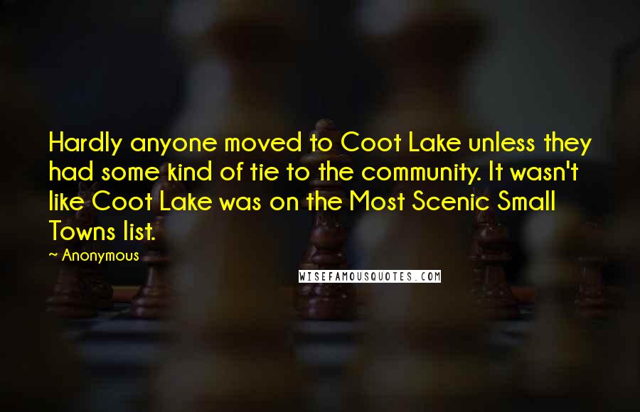 Anonymous Quotes: Hardly anyone moved to Coot Lake unless they had some kind of tie to the community. It wasn't like Coot Lake was on the Most Scenic Small Towns list.