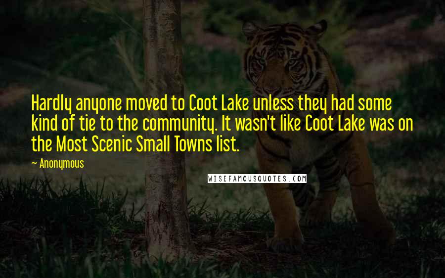 Anonymous Quotes: Hardly anyone moved to Coot Lake unless they had some kind of tie to the community. It wasn't like Coot Lake was on the Most Scenic Small Towns list.