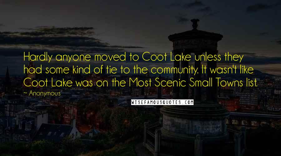 Anonymous Quotes: Hardly anyone moved to Coot Lake unless they had some kind of tie to the community. It wasn't like Coot Lake was on the Most Scenic Small Towns list.