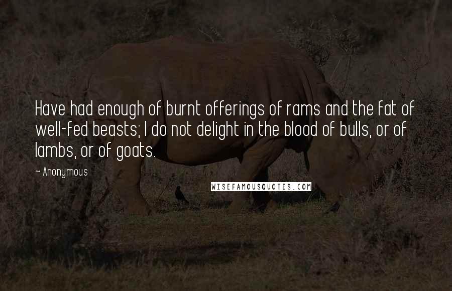 Anonymous Quotes: Have had enough of burnt offerings of rams and the fat of well-fed beasts; I do not delight in the blood of bulls, or of lambs, or of goats.