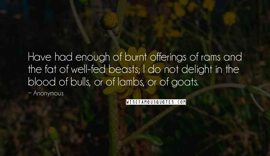 Anonymous Quotes: Have had enough of burnt offerings of rams and the fat of well-fed beasts; I do not delight in the blood of bulls, or of lambs, or of goats.