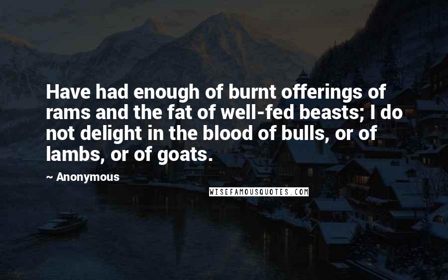 Anonymous Quotes: Have had enough of burnt offerings of rams and the fat of well-fed beasts; I do not delight in the blood of bulls, or of lambs, or of goats.