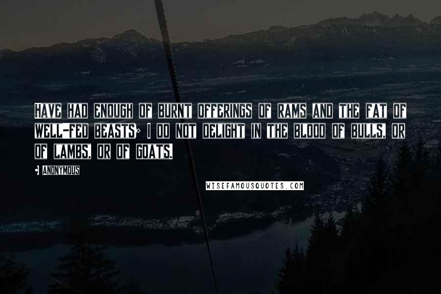 Anonymous Quotes: Have had enough of burnt offerings of rams and the fat of well-fed beasts; I do not delight in the blood of bulls, or of lambs, or of goats.