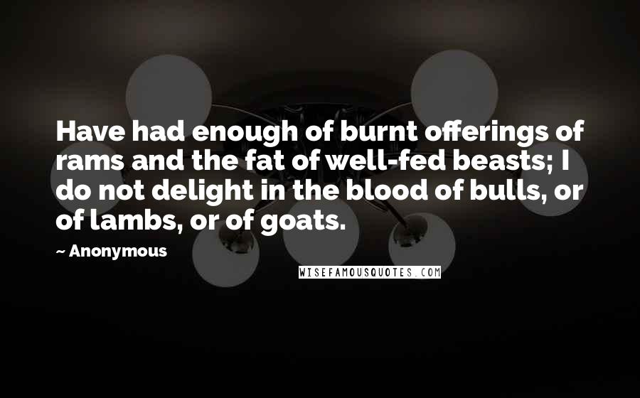 Anonymous Quotes: Have had enough of burnt offerings of rams and the fat of well-fed beasts; I do not delight in the blood of bulls, or of lambs, or of goats.