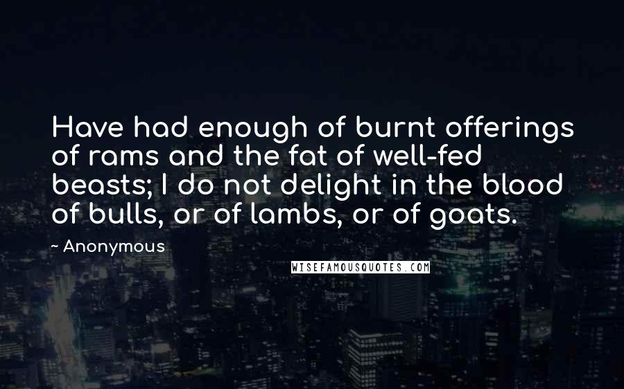 Anonymous Quotes: Have had enough of burnt offerings of rams and the fat of well-fed beasts; I do not delight in the blood of bulls, or of lambs, or of goats.