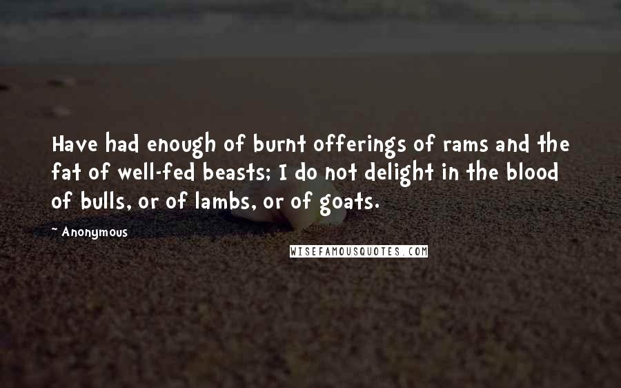 Anonymous Quotes: Have had enough of burnt offerings of rams and the fat of well-fed beasts; I do not delight in the blood of bulls, or of lambs, or of goats.