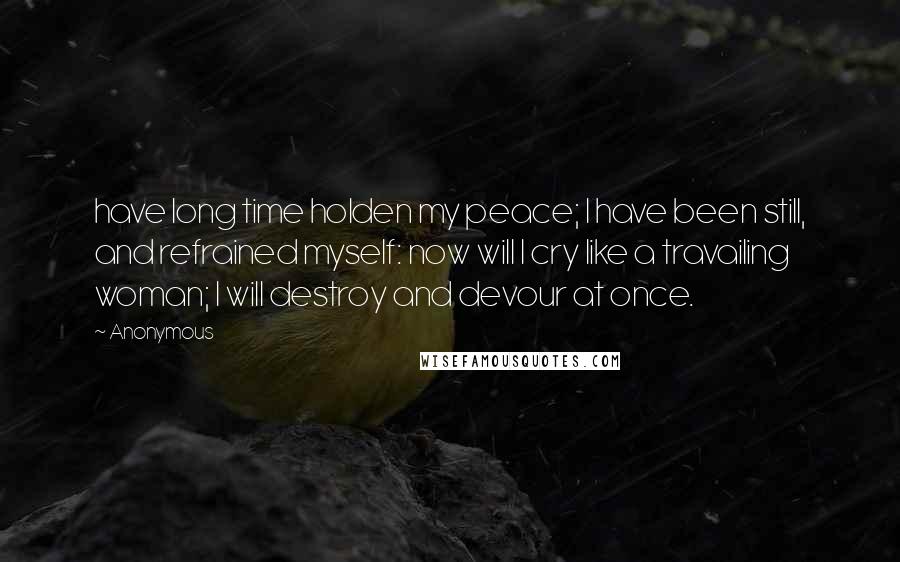 Anonymous Quotes: have long time holden my peace; I have been still, and refrained myself: now will I cry like a travailing woman; I will destroy and devour at once.