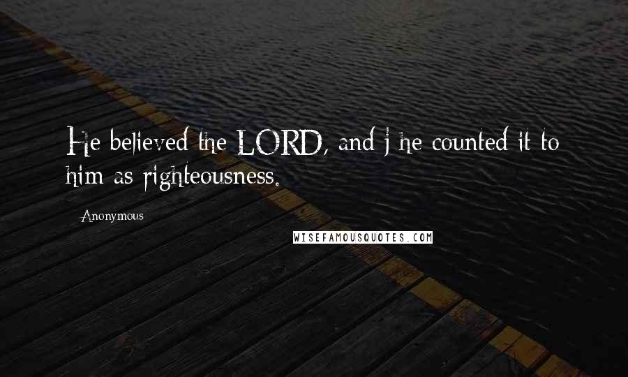 Anonymous Quotes: He believed the LORD, and j he counted it to him as righteousness.