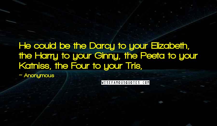 Anonymous Quotes: He could be the Darcy to your Elizabeth, the Harry to your Ginny, the Peeta to your Katniss, the Four to your Tris,